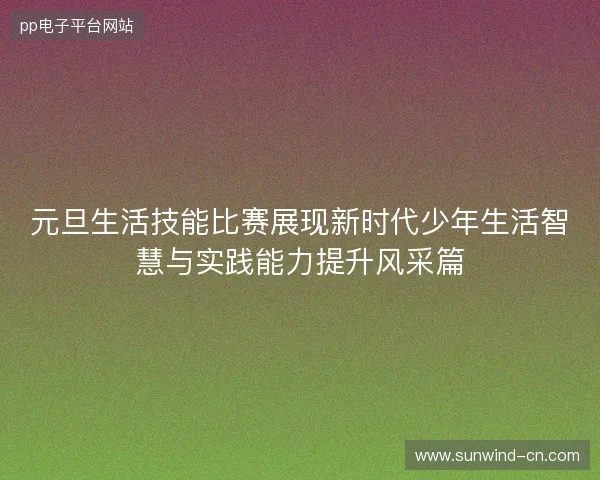 元旦生活技能比赛展现新时代少年生活智慧与实践能力提升风采篇 元旦生活技能比赛展现新时代少年生活智慧与实践能力提升风采篇