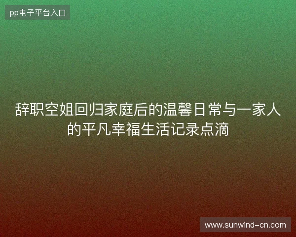 辞职空姐回归家庭后的温馨日常与一家人的平凡幸福生活记录点滴