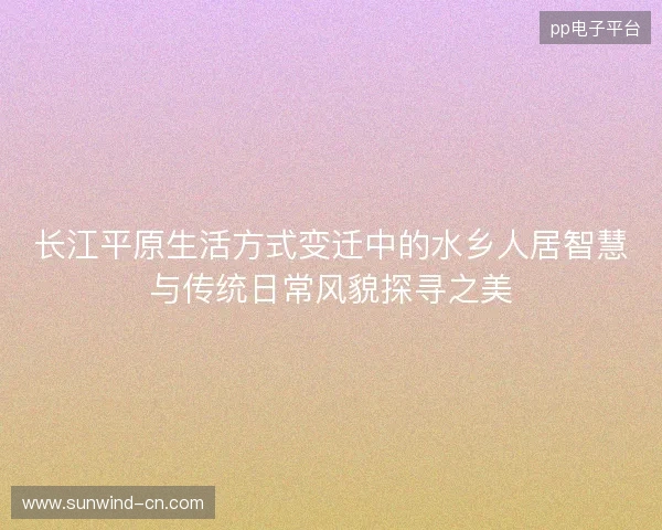 长江平原生活方式变迁中的水乡人居智慧与传统日常风貌探寻之美 长江平原生活方式变迁中的水乡人居智慧与传统日常风貌探寻之美