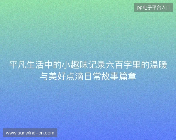 平凡生活中的小趣味记录六百字里的温暖与美好点滴日常故事篇章 平凡生活中的小趣味记录六百字里的温暖与美好点滴日常故事篇章
